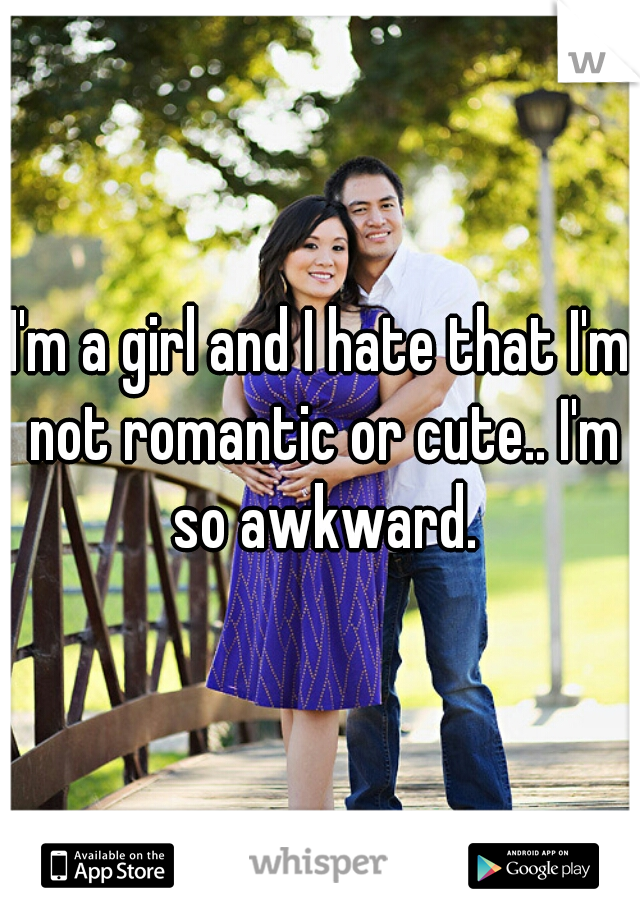 I'm a girl and I hate that I'm not romantic or cute.. I'm so awkward.