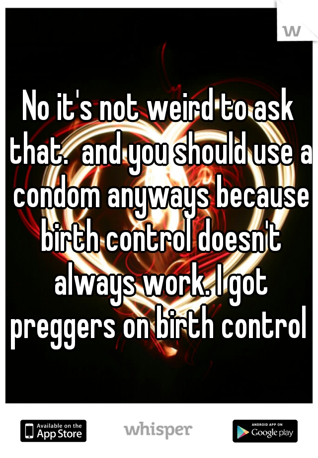 No it's not weird to ask that.  and you should use a condom anyways because birth control doesn't always work. I got preggers on birth control 