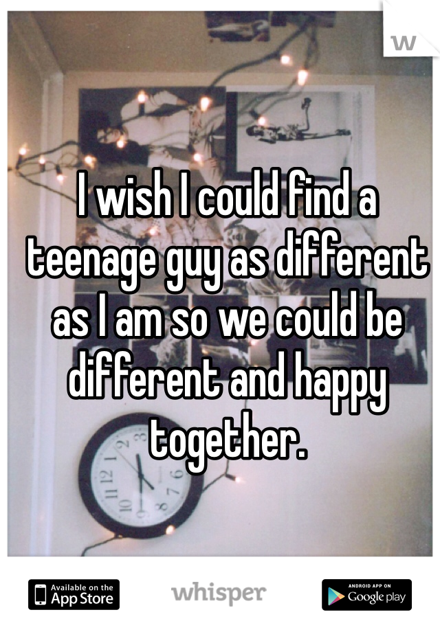 I wish I could find a teenage guy as different as I am so we could be different and happy together. 