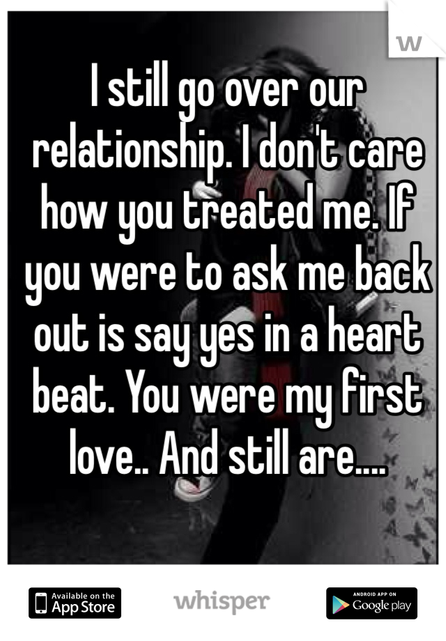 I still go over our relationship. I don't care how you treated me. If you were to ask me back out is say yes in a heart beat. You were my first love.. And still are....