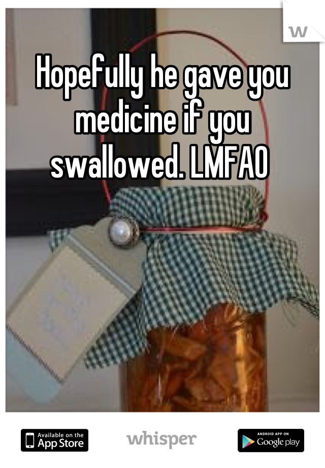 Hopefully he gave you medicine if you swallowed. LMFAO 