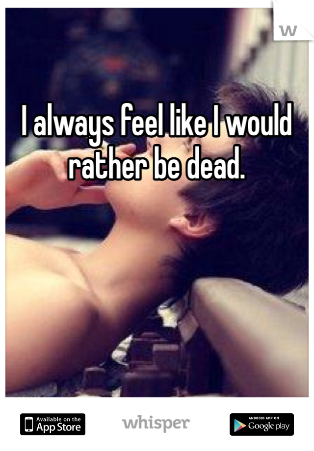 I always feel like I would rather be dead. 