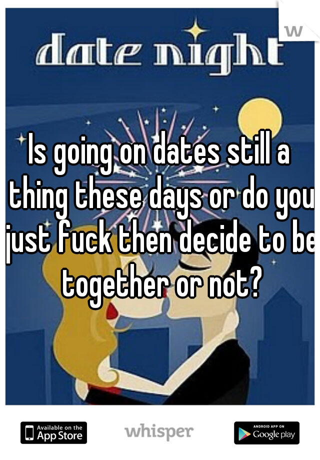 Is going on dates still a thing these days or do you just fuck then decide to be together or not?