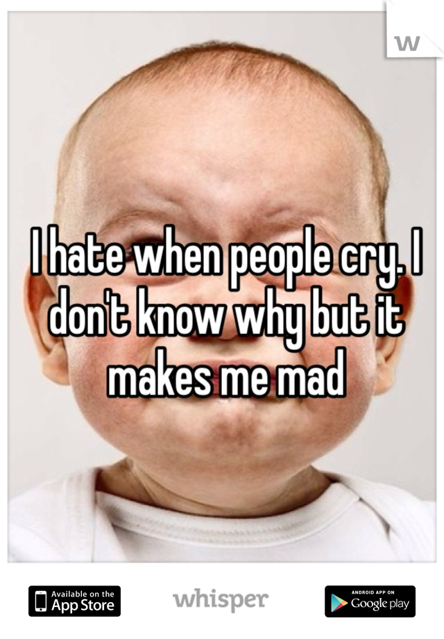 I hate when people cry. I don't know why but it makes me mad