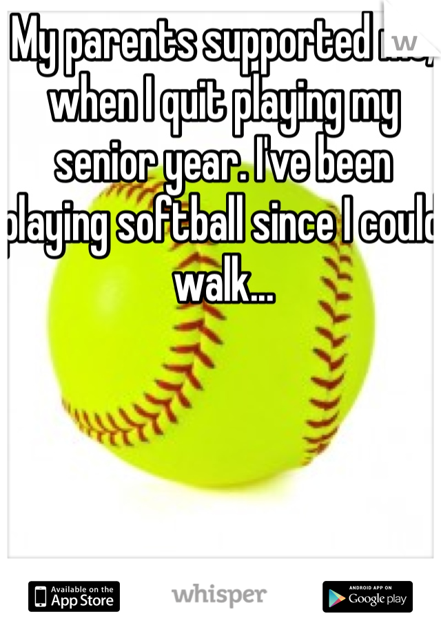 My parents supported me, when I quit playing my senior year. I've been playing softball since I could walk...