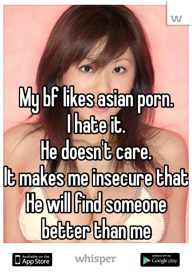 My bf likes asian porn.
I hate it.
He doesn't care. 
It makes me insecure that
He will find someone better than me 