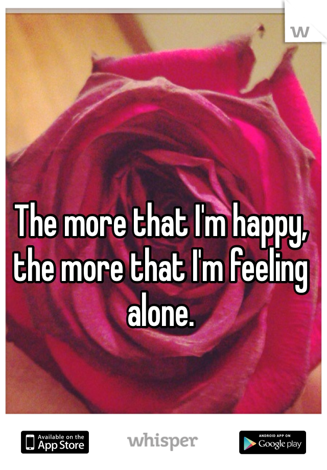 The more that I'm happy, the more that I'm feeling alone. 