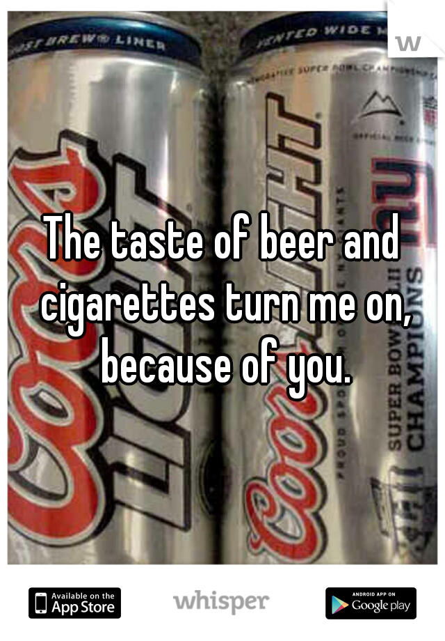 The taste of beer and cigarettes turn me on, because of you.