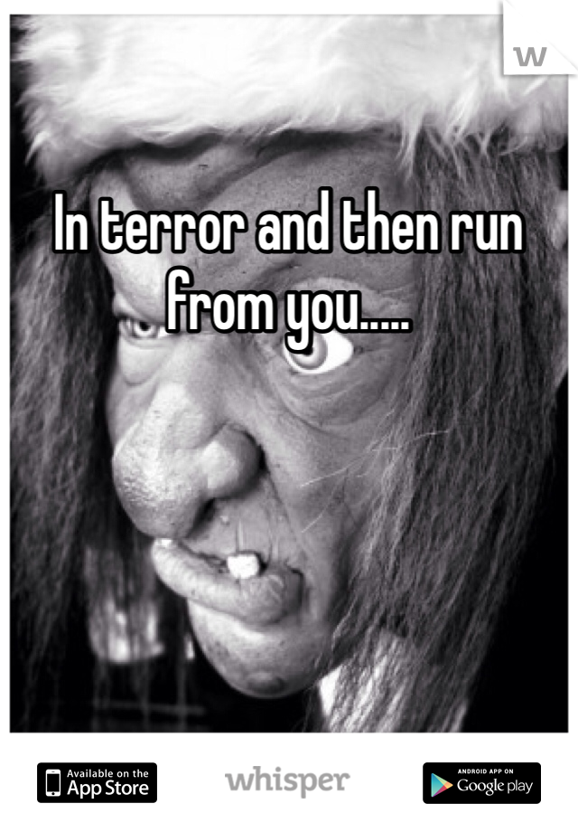 In terror and then run from you.....