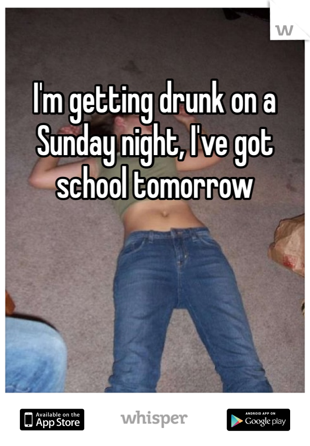 I'm getting drunk on a Sunday night, I've got school tomorrow 
