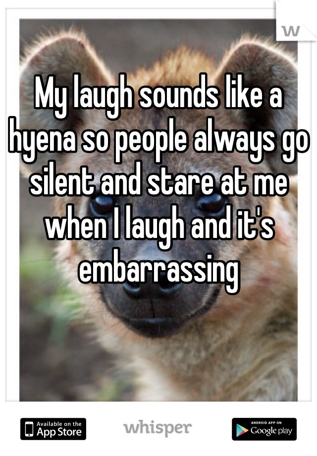 My laugh sounds like a hyena so people always go silent and stare at me when I laugh and it's embarrassing 
