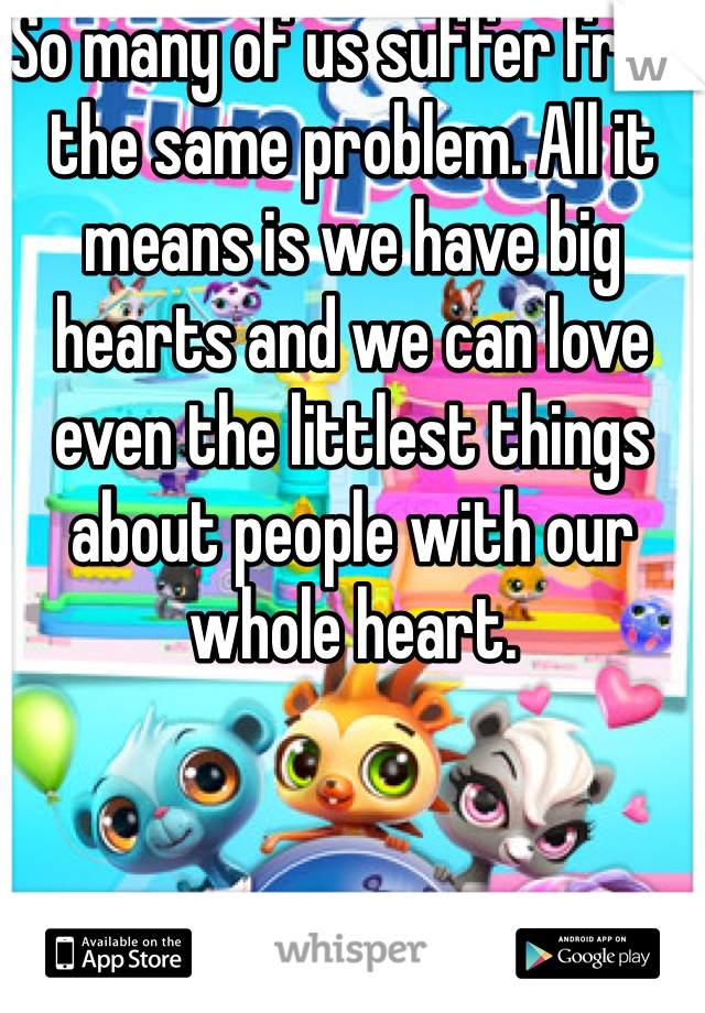 So many of us suffer from the same problem. All it means is we have big hearts and we can love even the littlest things about people with our whole heart.