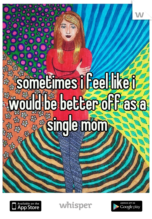 sometimes i feel like i would be better off as a single mom