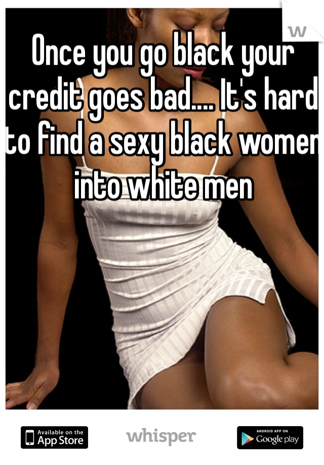 Once you go black your credit goes bad.... It's hard to find a sexy black women into white men