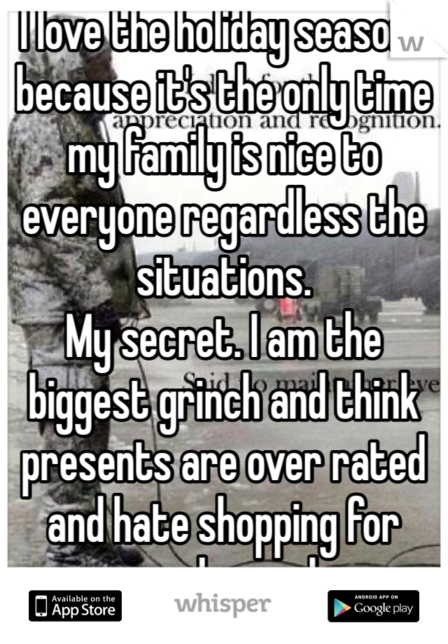 I love the holiday seasons because it's the only time my family is nice to everyone regardless the situations. 
My secret. I am the biggest grinch and think presents are over rated and hate shopping for greedy people 