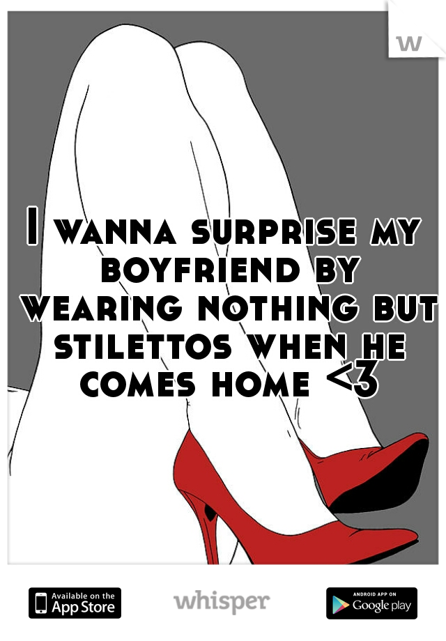 I wanna surprise my boyfriend by wearing nothing but stilettos when he comes home <3