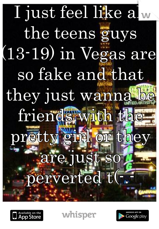 I just feel like all the teens guys (13-19) in Vegas are so fake and that they just wanna be friends with the pretty girl or they are just so perverted t(-.-
