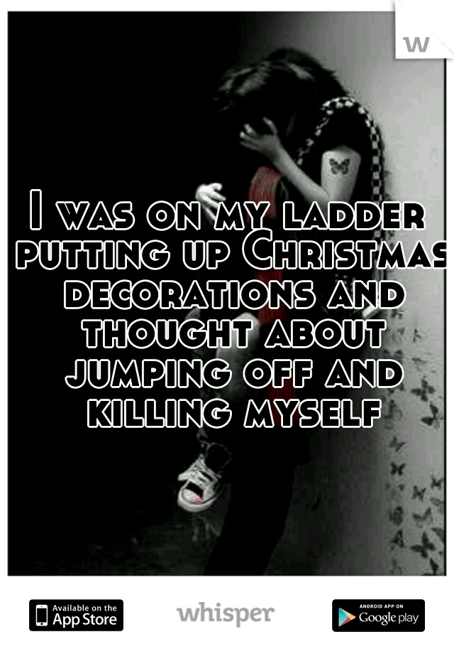 I was on my ladder putting up Christmas decorations and thought about jumping off and killing myself