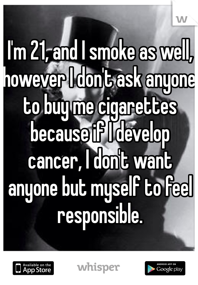 I'm 21, and I smoke as well, however I don't ask anyone to buy me cigarettes because if I develop cancer, I don't want anyone but myself to feel responsible. 