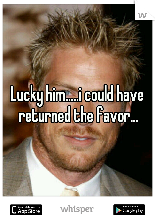 Lucky him.....i could have returned the favor...