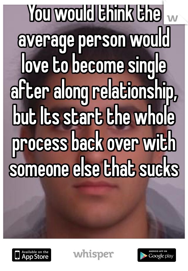 You would think the average person would love to become single after along relationship, but Its start the whole process back over with someone else that sucks