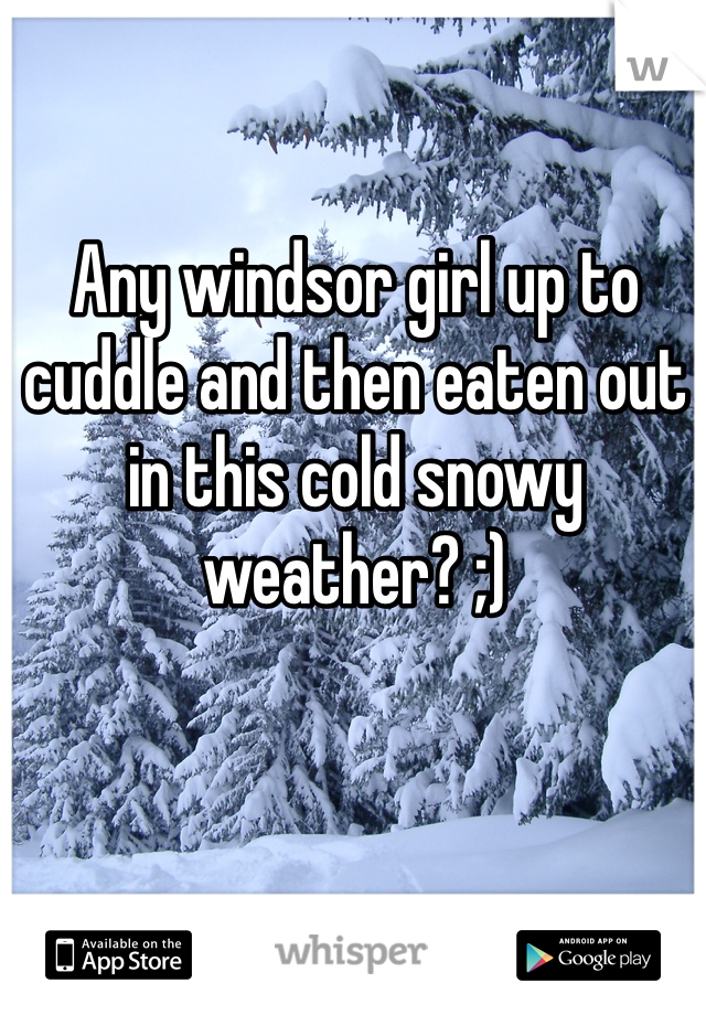 Any windsor girl up to cuddle and then eaten out in this cold snowy weather? ;)