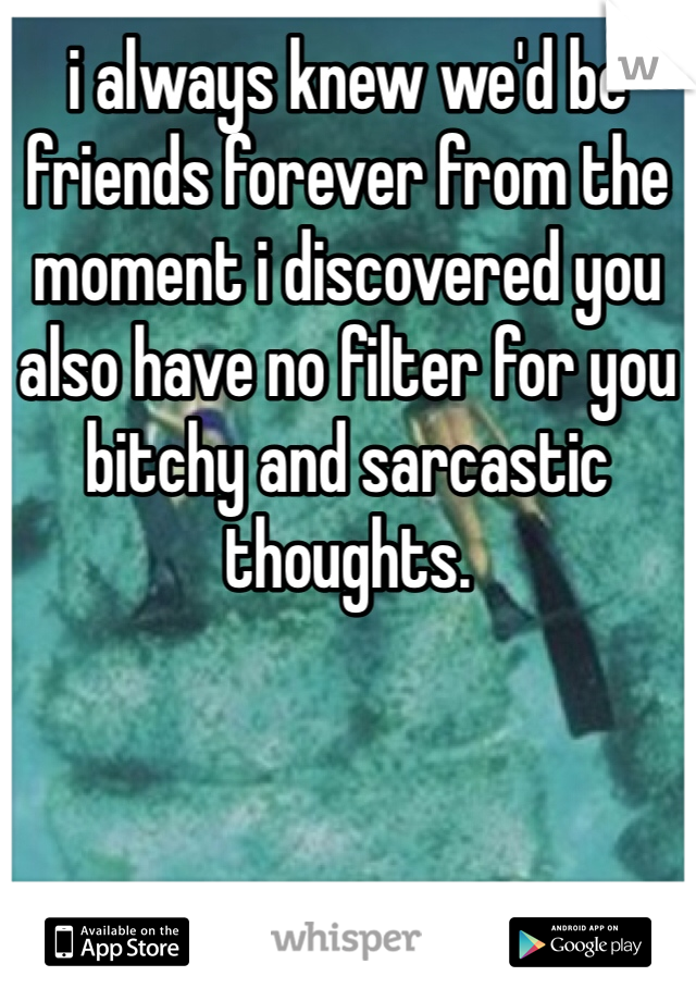 i always knew we'd be friends forever from the moment i discovered you also have no filter for you bitchy and sarcastic thoughts. 