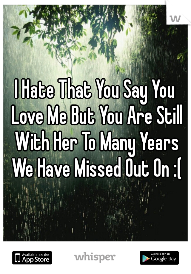 I Hate That You Say You Love Me But You Are Still With Her To Many Years We Have Missed Out On :(