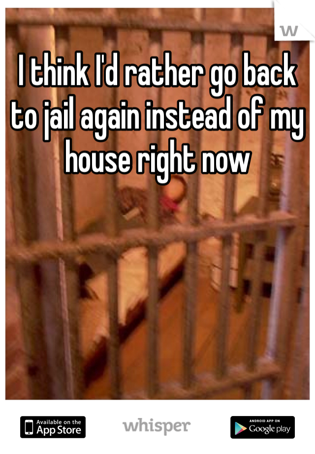 I think I'd rather go back to jail again instead of my house right now
