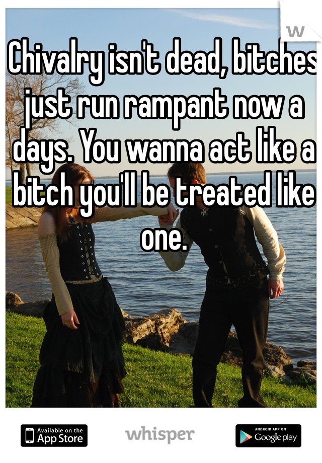 Chivalry isn't dead, bitches just run rampant now a days. You wanna act like a bitch you'll be treated like one.