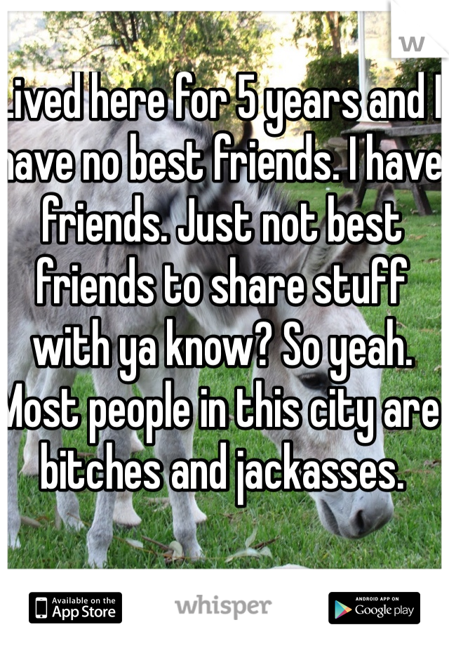 Lived here for 5 years and I have no best friends. I have friends. Just not best friends to share stuff with ya know? So yeah. Most people in this city are bitches and jackasses. 