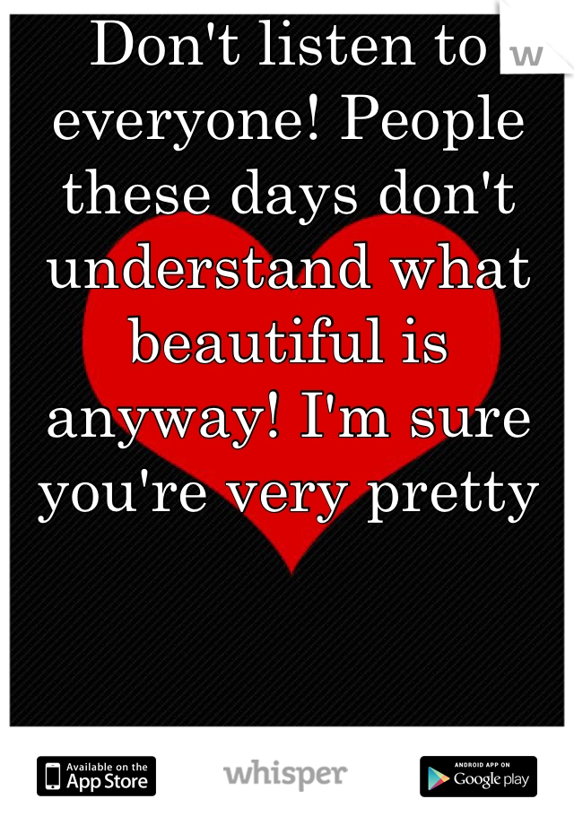 Don't listen to everyone! People these days don't understand what beautiful is anyway! I'm sure you're very pretty