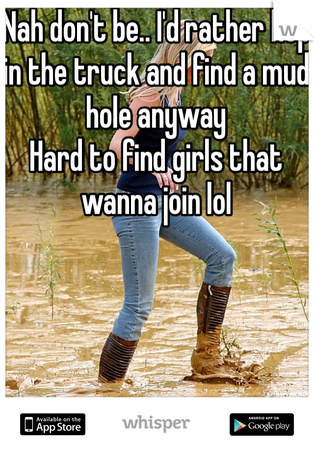 Nah don't be.. I'd rather hop in the truck and find a mud hole anyway
Hard to find girls that wanna join lol
