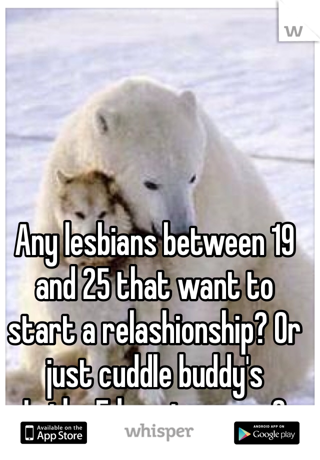 Any lesbians between 19 and 25 that want to start a relashionship? Or just cuddle buddy's
In the Edmonton area?