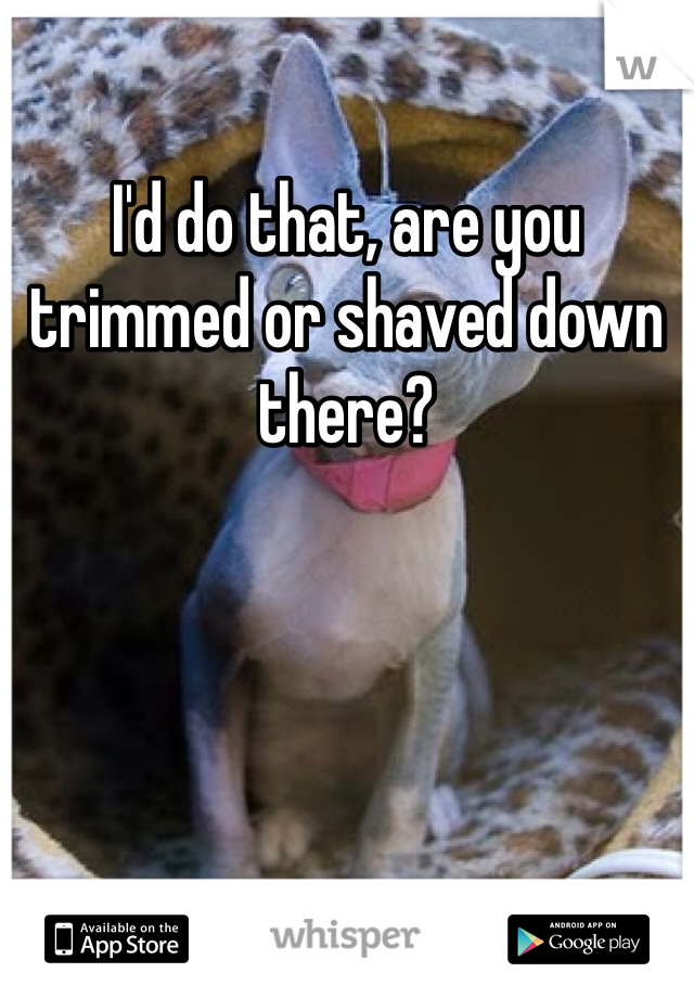 I'd do that, are you trimmed or shaved down there?