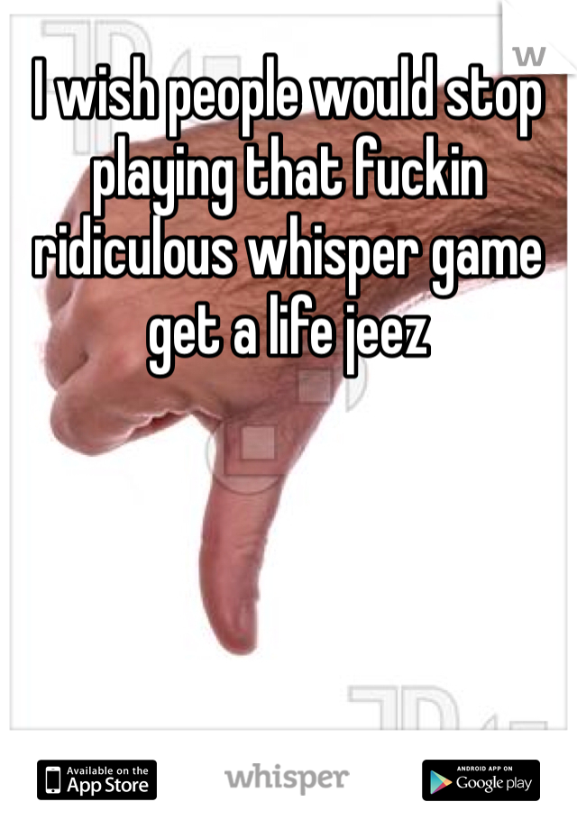 I wish people would stop playing that fuckin ridiculous whisper game get a life jeez  