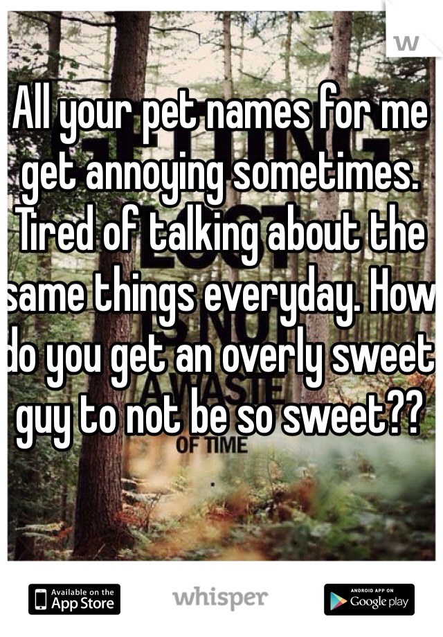 All your pet names for me get annoying sometimes. Tired of talking about the same things everyday. How do you get an overly sweet guy to not be so sweet?? 