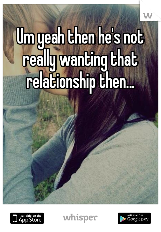 Um yeah then he's not really wanting that relationship then...