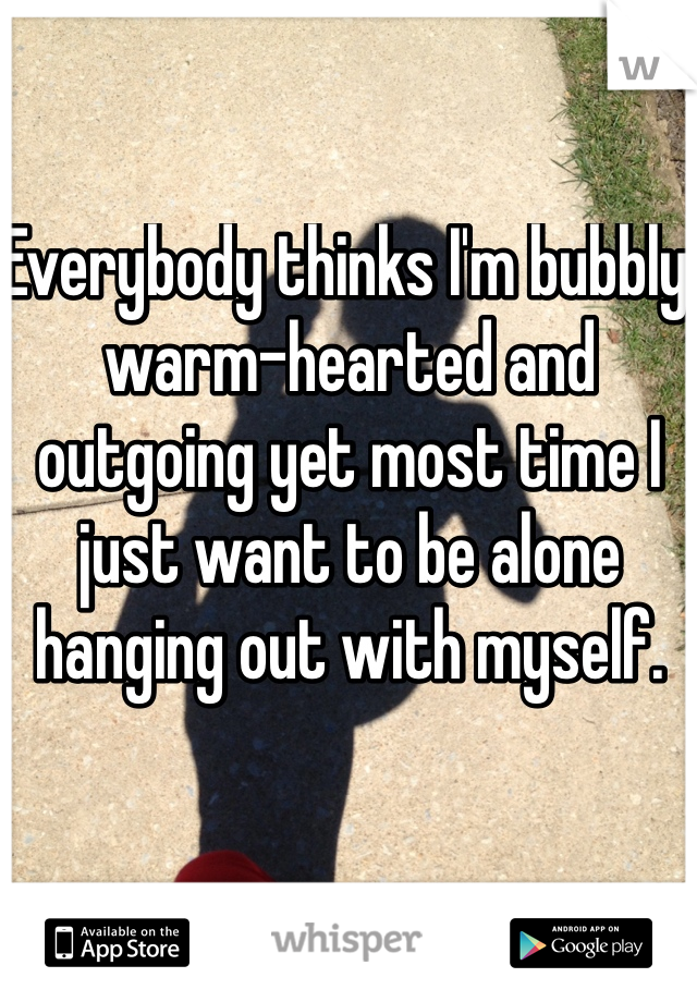 Everybody thinks I'm bubbly warm-hearted and outgoing yet most time I just want to be alone hanging out with myself. 
