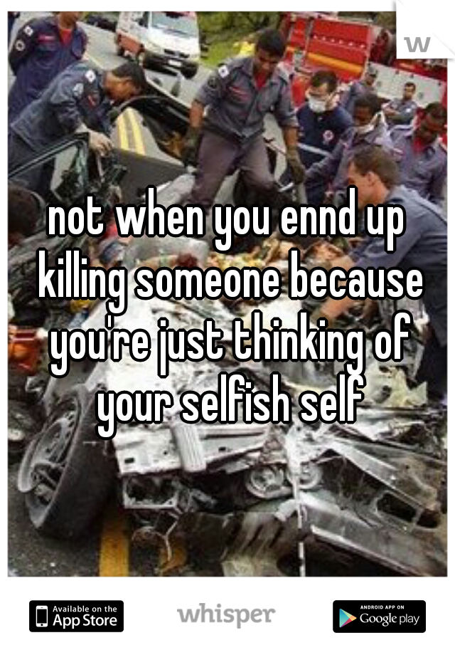 not when you ennd up killing someone because you're just thinking of your selfish self