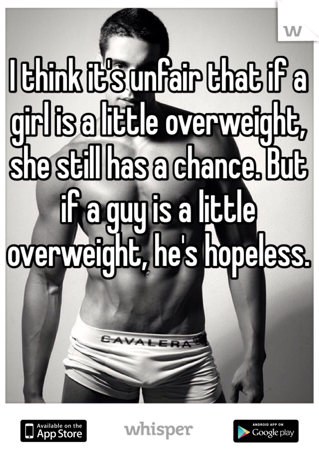 I think it's unfair that if a girl is a little overweight, she still has a chance. But if a guy is a little overweight, he's hopeless.