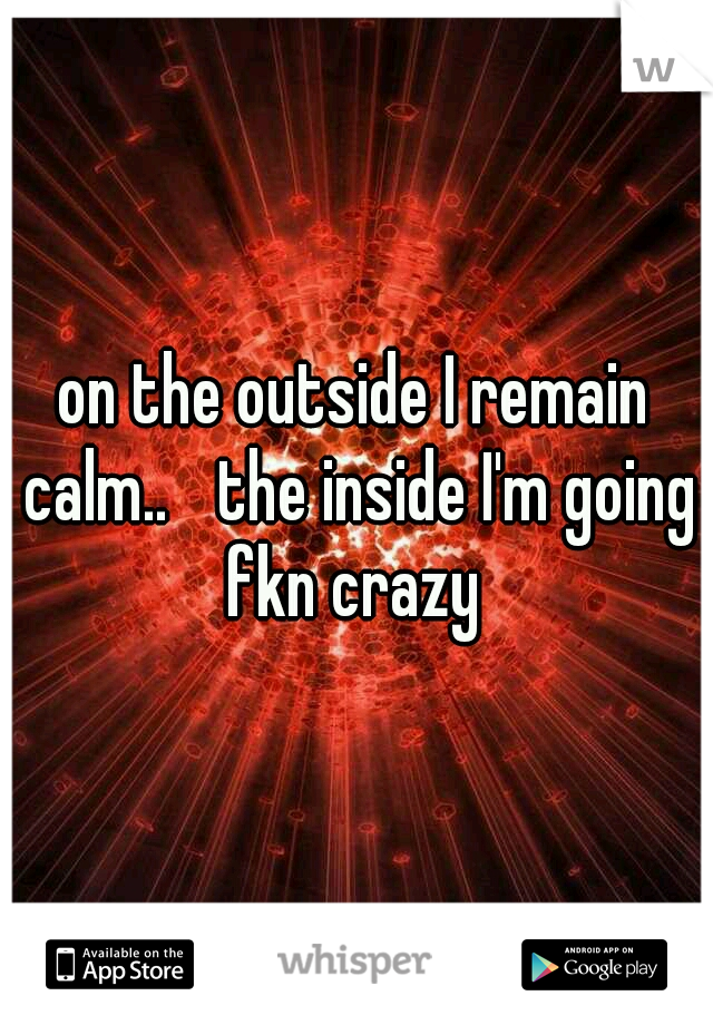 on the outside I remain calm..
 the inside I'm going fkn crazy 