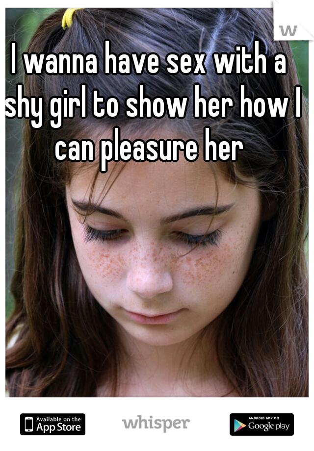 I wanna have sex with a shy girl to show her how I can pleasure her 