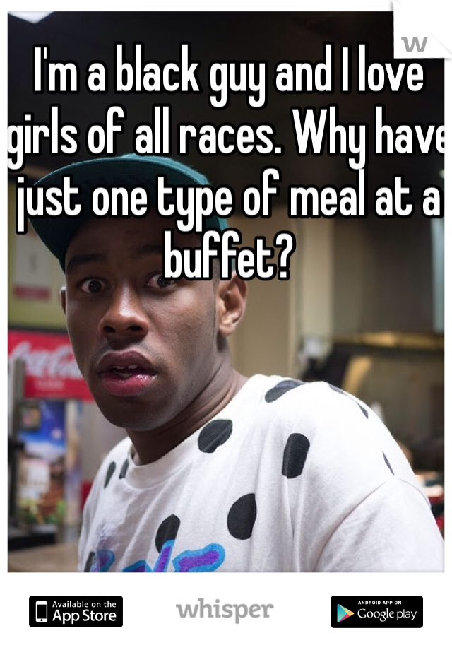 I'm a black guy and I love girls of all races. Why have just one type of meal at a buffet?