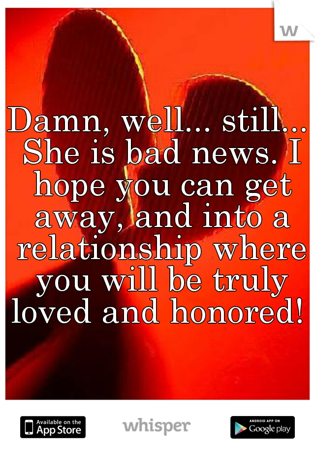 Damn, well... still... She is bad news. I hope you can get away, and into a relationship where you will be truly loved and honored! 