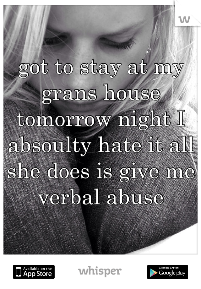 got to stay at my grans house tomorrow night I absoulty hate it all she does is give me verbal abuse 