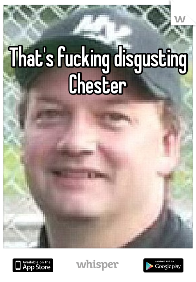 That's fucking disgusting Chester 