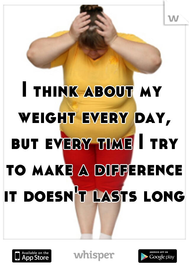 I think about my weight every day, but every time I try to make a difference it doesn't lasts long 