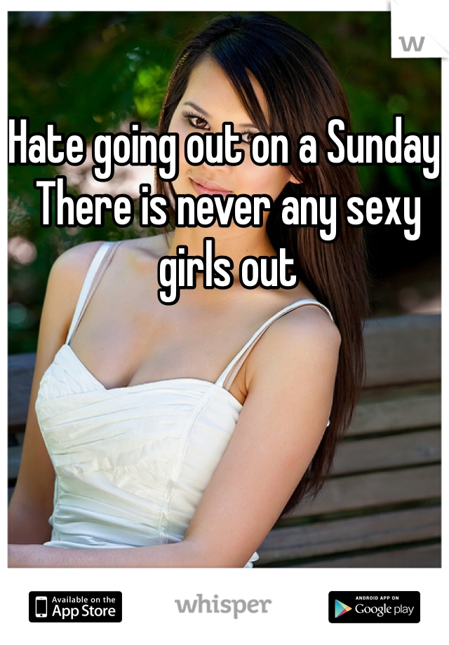 Hate going out on a Sunday. There is never any sexy girls out 