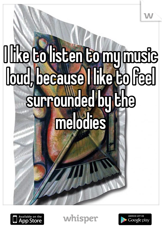 I like to listen to my music loud, because I like to feel surrounded by the melodies